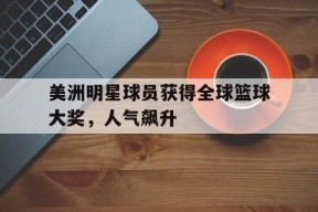 米乐官方网址-美洲明星球员获得全球篮球大奖,人气飙升是真的吗