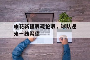 米乐官方网站-关于申花新援表现抢眼，球队迎来一线希望的信息