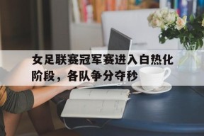 米乐娱乐-女足联赛冠军赛进入白热化阶段，各队争分夺秒的简单介绍