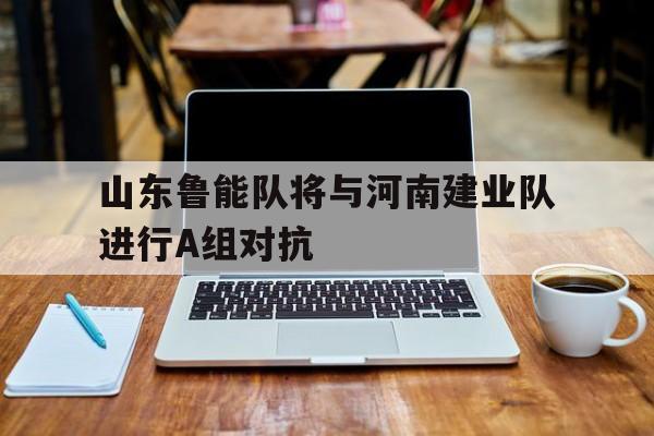 山东鲁能队将与河南建业队进行A组对抗的简单介绍